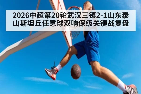2026中超第20轮武汉三镇2-1山东泰山斯坦丘任意球双响保级关键战复盘