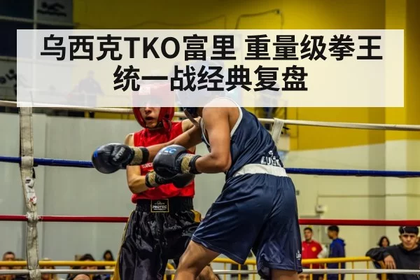 乌西克TKO富里 重量级拳王统一战经典复盘